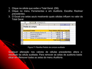 1. Clique na célula que exibe o Total Geral. (D8).
2. Clique no menu Ferramentas e em Auditoria. Escolha Rastrear
   precedentes.
3. O Excel cria setas azuis mostrando quais células influem no valor do
   Total Geral.




                  Figura 71 Planilha Pedido de compra auditada

Qualquer alteração nos valores de células precedentes altera o
resultado da célula auditada. Para remover as setas de auditoria basta
clicar em Remover todas as setas do menu Auditoria.


                                                                 117
 