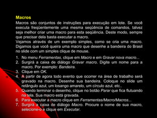 Macros
Macros são conjuntos de instruções para execução em lote. Se você
executa freqüentemente uma mesma seqüência de comandos, talvez
seja melhor criar uma macro para esta seqüência. Deste modo, sempre
que precisar dela basta executar a macro.
Vejamos através de um exemplo simples, como se cria uma macro.
Digamos que você queira uma macro que desenhe a bandeira do Brasil
no slide com um simples clique de mouse.
1. No menu Ferramentas, clique em Macro e em Gravar nova macro...
2. Surgirá a caixa de diálogo Gravar macro. Digite um nome para a
   macro. Por exemplo: Bandeira.
3. Clique em OK.
4. A partir de agora todo evento que ocorrer na área de trabalho será
   gravado na macro. Desenhe sua bandeira. Coloque no slide um
   retângulo azul, um losango amarelo, um círculo azul, etc..
5. Quando terminar o desenho, clique no botão Parar que fica flutuando
   na tela. Sua macro está gravada.
6. Para executar a macro clique em Ferramentas/Macro/Macros...
7. Surgirá a caixa de diálogo Macro. Procure o nome de sua macro,
   selecione-o e clique em Executar.                    118
 