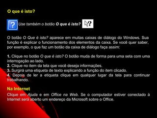 O que é isto?

      Use também o botão O que é isto?


O botão O Que é isto? aparece em muitas caixas de diálogo do Windows. Sua
função é explicar o funcionamento dos elementos da caixa. Se você quer saber,
por exemplo, o que faz um botão da caixa de diálogo faça assim:

1. Clique no botão O que é isto? O botão muda de forma para uma seta com uma
interrogação ao lado.
2. Clique no item da tela que você deseja informações.
3. Surgirá uma etiqueta de texto explicando a função do item clicado.
4. Depois de ler a etiqueta clique em qualquer lugar da tela para continuar
trabalhando.

Na Internet
Clique em Ajuda e em Office na Web. Se o computador estiver conectado à
Internet será aberto um endereço da Microsoft sobre o Office.

                                                          12
 