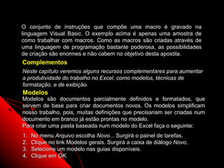 O conjunto de instruções que compõe uma macro é gravado na
linguagem Visual Basic. O exemplo acima é apenas uma amostra de
como trabalhar com macros. Como as macros são criadas através de
uma linguagem de programação bastante poderosa, as possibilidades
de criação são enormes e não cabem no objetivo desta apostila.
Complementos
Neste capítulo veremos alguns recursos complementares para aumentar
a produtividade do trabalho no Excel, como modelos, técnicas de
formatação, e de exibição.
Modelos
Modelos são documentos parcialmente definidos e formatados, que
servem de base para criar documentos novos. Os modelos simplificam
nosso trabalho, pois, muitas definições que precisariam ser criadas num
documento em branco já estão prontas no modelo.
Para criar uma pasta baseada num modelo do Excel faça o seguinte:
1.   No menu Arquivo escolha Novo... Surgirá o painel de tarefas.
2.   Clique no link Modelos gerais. Surgirá a caixa de diálogo Novo.
3.   Selecione um modelo nas guias disponíveis.
4.   Clique em OK.                                         120
 