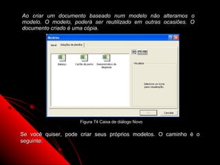 Ao criar um documento baseado num modelo não alteramos o
modelo. O modelo, poderá ser reutilizado em outras ocasiões. O
documento criado é uma cópia.




                    Figura 74 Caixa de diálogo Novo


Se você quiser, pode criar seus próprios modelos. O caminho é o
seguinte:

                                                      121
 