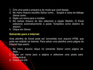 1. Crie uma pasta e prepare-a do modo que você deseja.
2. No menu Arquivo escolha Salvar como... Surgirá a caixa de diálogo
   Salvar como.
3. Digite um nome para o modelo.
4. No campo Arquivo do tipo selecione a opção Modelo. O Excel
   seleciona automaticamente a pasta Templates como destino do
   arquivo.
5. Clique em Salvar.

Salvando para a Internet
Uma planilha do Excel pode ser convertida num arquivo HTML que
pode ser exibido na Internet. Para salvar uma planilha como página de
Internet faça assim:
1. No menu Arquivo clique no comando Salvar como página da
   Web....
2. Digite um nome para a página e selecione uma pasta para
   armazená-la.
3. Clique em OK.

                                                     122
 