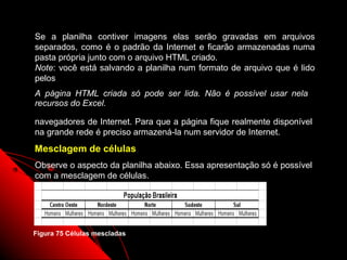 Se a planilha contiver imagens elas serão gravadas em arquivos
separados, como é o padrão da Internet e ficarão armazenadas numa
pasta própria junto com o arquivo HTML criado.
Note: você está salvando a planilha num formato de arquivo que é lido
pelos
A página HTML criada só pode ser lida. Não é possível usar nela
recursos do Excel.

navegadores de Internet. Para que a página fique realmente disponível
na grande rede é preciso armazená-la num servidor de Internet.
Mesclagem de células
Observe o aspecto da planilha abaixo. Essa apresentação só é possível
com a mesclagem de células.




Figura 75 Células mescladas
                                                     123
 