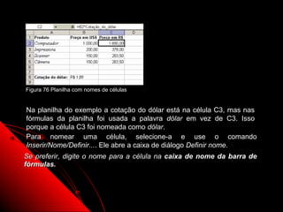 Figura 76 Planilha com nomes de células


Na planilha do exemplo a cotação do dólar está na célula C3, mas nas
fórmulas da planilha foi usada a palavra dólar em vez de C3. Isso
porque a célula C3 foi nomeada como dólar.
Para nomear uma célula, selecione-a e use o comando
Inserir/Nome/Definir.... Ele abre a caixa de diálogo Definir nome.
Se preferir, digite o nome para a célula na caixa de nome da barra de
fórmulas.



                                                     125
 