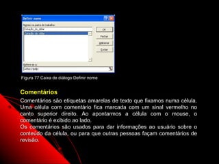 Figura 77 Caixa de diálogo Definir nome


Comentários
Comentários são etiquetas amarelas de texto que fixamos numa célula.
Uma célula com comentário fica marcada com um sinal vermelho no
canto superior direito. Ao apontarmos a célula com o mouse, o
comentário é exibido ao lado.
Os comentários são usados para dar informações ao usuário sobre o
conteúdo da célula, ou para que outras pessoas façam comentários de
revisão.

                                                     126
 
