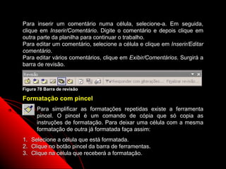 Para inserir um comentário numa célula, selecione-a. Em seguida,
clique em Inserir/Comentário. Digite o comentário e depois clique em
outra parte da planilha para continuar o trabalho.
Para editar um comentário, selecione a célula e clique em Inserir/Editar
comentário.
Para editar vários comentários, clique em Exibir/Comentários. Surgirá a
barra de revisão.



Figura 78 Barra de revisão

Formatação com pincel
       Para simplificar as formatações repetidas existe a ferramenta
       pincel. O pincel é um comando de cópia que só copia as
       instruções de formatação. Para deixar uma célula com a mesma
       formatação de outra já formatada faça assim:
1.   Selecione a célula que está formatada.
2.   Clique no botão pincel da barra de ferramentas.
3.   Clique na célula que receberá a formatação.
                                                        127
 