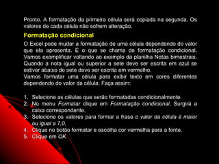 Pronto. A formatação da primeira célula será copiada na segunda. Os
valores de cada célula não sofrem alteração.
Formatação condicional
O Excel pode mudar a formatação de uma célula dependendo do valor
que ela apresenta. É o que se chama de formatação condicional.
Vamos exemplificar voltando ao exemplo da planilha Notas bimestrais.
Quando a nota igual ou superior a sete deve ser escrita em azul se
estiver abaixo de sete deve ser escrita em vermelho.
Vamos formatar uma célula para exibir texto em cores diferentes
dependendo do valor da célula. Faça assim:

1. Selecione as células que serão formatadas condicionalmente.
2. No menu Formatar clique em Formatação condicional. Surgirá a
   caixa correspondente.
3. Selecione os valores para formar a frase o valor da célula é maior
   ou igual a 7,0.
4. Clique no botão formatar e escolha cor vermelha para a fonte.
5. Clique em OK


                                                     128
 