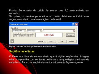 Pronto. Se o valor da célula for menor que 7,0 será exibido em
vermelho.
Se quiser, o usuário pode clicar no botão Adicionar e incluir uma
segunda condição para formatação condicional.




Figura 79 Caixa de diálogo Formatação condicional

Seqüências e listas
O Excel nos livra do serviço chato que é digitar seqüências. Imagine
criar uma planilha com centenas de linhas e ter que digitar o número de
cada linha. Para criar seqüências automaticamente faça o seguinte:

                                                       129
 
