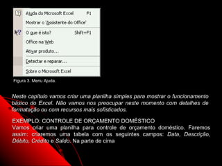 Figura 3. Menu Ajuda.


Neste capítulo vamos criar uma planilha simples para mostrar o funcionamento
básico do Excel. Não vamos nos preocupar neste momento com detalhes de
formatação ou com recursos mais sofisticados.

EXEMPLO: CONTROLE DE ORÇAMENTO DOMÉSTICO
Vamos criar uma planilha para controle de orçamento doméstico. Faremos
assim: criaremos uma tabela com os seguintes campos: Data, Descrição,
Débito, Crédito e Saldo. Na parte de cima

                                                         13
 