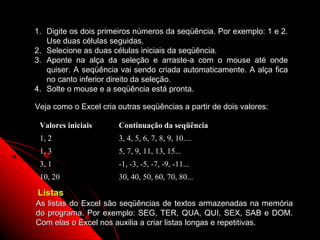 1. Digite os dois primeiros números da seqüência. Por exemplo: 1 e 2.
   Use duas células seguidas.
2. Selecione as duas células iniciais da seqüência.
3. Aponte na alça da seleção e arraste-a com o mouse até onde
   quiser. A seqüência vai sendo criada automaticamente. A alça fica
   no canto inferior direito da seleção.
4. Solte o mouse e a seqüência está pronta.

Veja como o Excel cria outras seqüências a partir de dois valores:

 Valores iniciais      Continuação da seqüência
 1, 2                  3, 4, 5, 6, 7, 8, 9, 10....
 1, 3                  5, 7, 9, 11, 13, 15...
 3, 1                  -1, -3, -5, -7, -9, -11...
 10, 20                30, 40, 50, 60, 70, 80...

Listas
As listas do Excel são seqüências de textos armazenadas na memória
do programa. Por exemplo: SEG, TER, QUA, QUI, SEX, SAB e DOM.
Com elas o Excel nos auxilia a criar listas longas e repetitivas.
                                                         130
 
