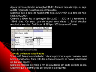 Agora vamos entender: A função HOJE() fornece data de hoje, ou seja
a data registrada no relógio do computador.
Digamos que a data de nascimento seja 30/01/1961 e a data de hoje
seja 29/12/2001.
Quando o Excel faz a operação 29/12/2001 - 30/01/61 o resultado é
14943 dias. Ou seja, quando opera com datas o Excel devolve
resultados em dias. Dividindo 14.295 por 365 teremos 40 anos.




Figura 80 Operação com datas

Cálculo de horas trabalhadas
Você está fazendo um trabalho cobrado por hora e quer controlar suas
horas trabalhadas. Para calcular automaticamente as horas trabalhadas
no dia faça assim:
Digite os horários de início e fim de atividades em cada período do dia.
Digamos que a distribuição por células é a seguinte:    132
 