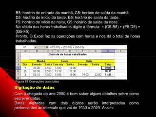 B5: horário de entrada da manhã, C5: horário de saída da manhã.
D5: horário de início da tarde, E5: horário de saída da tarde.
F5: horário de início da noite, G5: horário de saída da noite.
Na célula das horas trabalhadas digite a fórmula: = (C5-B5) + (E5-D5) +
(G5-F5)
Pronto. O Excel faz as operações com horas e nos dá o total de horas
trabalhadas.




Figura 81 Operações com datas

Digitação de datas
Com a chegada do ano 2000 é bom saber alguns detalhes sobre como
escrever datas.
Datas digitadas com dois dígitos serão interpretadas como
pertencentes ao intervalo que vai de 1930 a 2029. Assim:
                                                        133
 