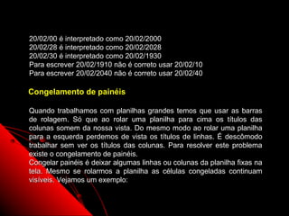 20/02/00 é interpretado como 20/02/2000
20/02/28 é interpretado como 20/02/2028
20/02/30 é interpretado como 20/02/1930
Para escrever 20/02/1910 não é correto usar 20/02/10
Para escrever 20/02/2040 não é correto usar 20/02/40

Congelamento de painéis

Quando trabalhamos com planilhas grandes temos que usar as barras
de rolagem. Só que ao rolar uma planilha para cima os títulos das
colunas somem da nossa vista. Do mesmo modo ao rolar uma planilha
para a esquerda perdemos de vista os títulos de linhas. É descômodo
trabalhar sem ver os títulos das colunas. Para resolver este problema
existe o congelamento de painéis.
Congelar painéis é deixar algumas linhas ou colunas da planilha fixas na
tela. Mesmo se rolarmos a planilha as células congeladas continuam
visíveis. Vejamos um exemplo:


                                                       134
 