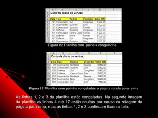 Figura 82 Planilha com painéis congelados




       Figura 83 Planilha com painéis congelados e página rolada para cima

As linhas 1, 2 e 3 da planilha estão congeladas. Na segunda imagem
da planilha as linhas 4 até 17 estão ocultas por causa da rolagem da
página para cima, mas as linhas 1, 2 e 3 continuam fixas na tela.
                                                        135
 