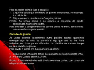 Para congelar painéis faça o seguinte:
1. Clique na célula que delimitará os painéis congelados. No exemplo
   é a célula A4.
2. Clique no menu Janela e em Congelar painéis.
Pronto. As linhas acima e as colunas à esquerda da célula
   selecionada ficam congeladas.
Para desfazer o congelamento de painéis clique no menu Janela e no
   comando Descongelar painéis.

Divisão de janela
Às vezes quando trabalhamos numa planilha grande queremos
enxergar algo no início da planilha e algo que está no fim. Para
trabalhar em duas partes diferentes da planilha ao mesmo tempo
existe a divisão de janela.
Para dividir a janela em duas partes faça assim:

1. Clique numa linha para definir que a divisão será acima desta linha.
2. No menu Janela escolha Dividir.
Pronto. A área de trabalho está dividida em duas partes, com barras de
rolagem independentes.
                                                        136
 