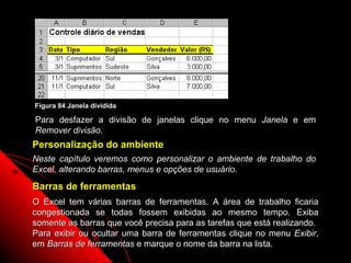 Figura 84 Janela dividida

Para desfazer a divisão de janelas clique no menu Janela e em
Remover divisão.
Personalização do ambiente
Neste capítulo veremos como personalizar o ambiente de trabalho do
Excel, alterando barras, menus e opções de usuário.
Barras de ferramentas
O Excel tem várias barras de ferramentas. A área de trabalho ficaria
congestionada se todas fossem exibidas ao mesmo tempo. Exiba
somente as barras que você precisa para as tarefas que está realizando.
Para exibir ou ocultar uma barra de ferramentas clique no menu Exibir,
em Barras de ferramentas e marque o nome da barra na lista.
                                                       137
 
