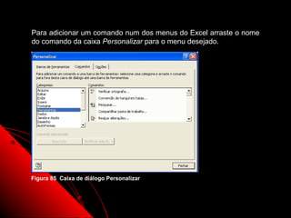 Para adicionar um comando num dos menus do Excel arraste o nome
do comando da caixa Personalizar para o menu desejado.




Figura 85 Caixa de diálogo Personalizar



                                                 139
 