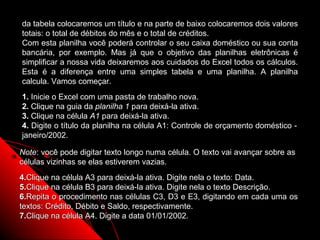 da tabela colocaremos um título e na parte de baixo colocaremos dois valores
totais: o total de débitos do mês e o total de créditos.
Com esta planilha você poderá controlar o seu caixa doméstico ou sua conta
bancária, por exemplo. Mas já que o objetivo das planilhas eletrônicas é
simplificar a nossa vida deixaremos aos cuidados do Excel todos os cálculos.
Esta é a diferença entre uma simples tabela e uma planilha. A planilha
calcula. Vamos começar.
1. Inicie o Excel com uma pasta de trabalho nova.
2. Clique na guia da planilha 1 para deixá-la ativa.
3. Clique na célula A1 para deixá-la ativa.
4. Digite o título da planilha na célula A1: Controle de orçamento doméstico -
janeiro/2002.

Note: você pode digitar texto longo numa célula. O texto vai avançar sobre as
células vizinhas se elas estiverem vazias.
4.Clique na célula A3 para deixá-la ativa. Digite nela o texto: Data.
5.Clique na célula B3 para deixá-la ativa. Digite nela o texto Descrição.
6.Repita o procedimento nas células C3, D3 e E3, digitando em cada uma os
textos: Crédito, Débito e Saldo, respectivamente.
7.Clique na célula A4. Digite a data 01/01/2002.
                                                               14
 