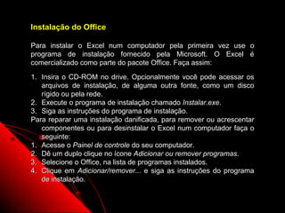 Instalação do Office

Para instalar o Excel num computador pela primeira vez use o
programa de instalação fornecido pela Microsoft. O Excel é
comercializado como parte do pacote Office. Faça assim:

1. Insira o CD-ROM no drive. Opcionalmente você pode acessar os
   arquivos de instalação, de alguma outra fonte, como um disco
   rígido ou pela rede.
2. Execute o programa de instalação chamado Instalar.exe.
3. Siga as instruções do programa de instalação.
Para reparar uma instalação danificada, para remover ou acrescentar
   componentes ou para desinstalar o Excel num computador faça o
   seguinte:
1. Acesse o Painel de controle do seu computador.
2. Dê um duplo clique no ícone Adicionar ou remover programas.
3. Selecione o Office, na lista de programas instalados.
4. Clique em Adicionar/remover... e siga as instruções do programa
   de instalação.

                                                    141
 
