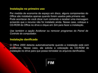Instalação no primeiro uso
Por medida de economia de espaço em disco, alguns componentes do
Office são instalados apenas quando forem usados pela primeira vez.
Pode acontecer de você clicar num comando e receber uma mensagem
avisando que o recurso não foi instalado ainda. Nesse caso, coloque o
CD-ROM do Office no drive e clique em Sim para fazer a instalação.

Use também a opção Acidionar ou remover programas do Painel de
Controle do computador.

Instalação danificada

O Office 2000 detecta automaticamente quando a instalação está com
problemas. Nesse caso, ele solicita a colocação do CD-ROM de
instalação no drive para que possa reinstalar os arquivos danificados.




                                 FIM
                                                      142
 