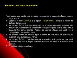 Salvando uma pasta de trabalho



 Para salvar uma pasta pela primeira vez usamos o comando Salvar como...
    Faça assim:
 1. Escolha o menu Arquivo e a opção Salvar como... Surgirá a caixa de
    diálogo Salvar como
 2. No campo Salvar em selecione a pasta em que você quer arquivar seu
    documento. Geralmente o Excel está configurado para usar a pasta Meus
    Documentos como padrão. Abaixo do campo Salvar em você vê o
    conteúdo da pasta selecionada.
 3. No campo Nome do arquivo digite o nome da sua pasta de trabalho. O
    Excel dá uma sugestão de nome.
 4. No campo Salvar como tipo você deve escolher o formato em que será
    gravado o arquivo. A opção Pasta de trabalho do Excel é a escolha mais
    comum.
 5. Por último, clique em Salvar.



                                                       17
 