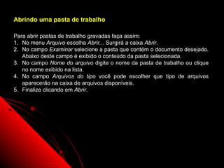 Abrindo uma pasta de trabalho

Para abrir pastas de trabalho gravadas faça assim:
1. No menu Arquivo escolha Abrir... Surgirá a caixa Abrir.
2. No campo Examinar selecione a pasta que contém o documento desejado.
   Abaixo deste campo é exibido o conteúdo da pasta selecionada.
3. No campo Nome do arquivo digite o nome da pasta de trabalho ou clique
   no nome exibido na lista.
4. No campo Arquivos do tipo você pode escolher que tipo de arquivos
   aparecerão na caixa de arquivos disponíveis.
5. Finalize clicando em Abrir.




                                                      19
 