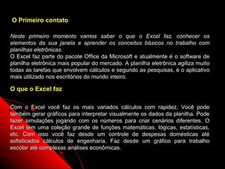 O Primeiro contato

Neste primeiro momento vamos saber o que o Excel faz, conhecer os
elementos da sua janela e aprender os conceitos básicos no trabalho com
planilhas eletrônicas.
O Excel faz parte do pacote Office da Microsoft e atualmente é o software de
planilha eletrônica mais popular do mercado. A planilha eletrônica agiliza muito
todas as tarefas que envolvem cálculos e segundo as pesquisas, é o aplicativo
mais utilizado nos escritórios do mundo inteiro.

O que o Excel faz

Com o Excel você faz os mais variados cálculos com rapidez. Você pode
também gerar gráficos para interpretar visualmente os dados da planilha. Pode
fazer simulações jogando com os números para criar cenários diferentes. O
Excel tem uma coleção grande de funções matemáticas, lógicas, estatísticas,
etc. Com isso você faz desde um controle de despesas domésticas até
sofisticados cálculos de engenharia. Faz desde um gráfico para trabalho
escolar até complexas análises econômicas.
                                                             2
 