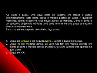 Ao iniciar o Excel, uma nova pasta de trabalho em branco é criada
automaticamente. Esta pasta segue o modelo padrão do Excel. A qualquer
momento, porém, é possível criar novas pastas de trabalho. Como o Excel é
um aplicativo de janelas múltiplas você pode ter mais de uma pasta de trabalho
aberta simultaneamente.
Para criar uma nova pasta de trabalho faça assim:



1. Clique em Arquivo e em seguida Novo... Surgirá o painel de tarefas.
2. Clique no link modelos gerais. Se você não tem um modelo definido em
   mente escolha o modelo padrão chamado Pasta de trabalho que aparece na
   guia Geral.
3. Clique em OK.




                                                          21
 