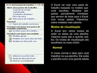 O Excel vai criar uma pasta de
trabalho baseada no modelo que
você escolheu. Modelos são
pastas parcialmente montadas
que servem de base para o Excel
criar novas pastas. Falaremos
sobre modelos mais adiante.
Modos de visualização
O Excel tem vários modos de
exibir os dados de uma planilha.
Vejamos quais são e quando usá-
los. Os modos de visualização são
escolhidos no menu Exibir.

 Normal

O modo normal é ideal para você
trabalhar na sua planilha. Ele exibe
a planilha como uma grande tabela


                  22
 