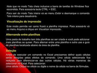 Note que no modo Tela cheia inclusive a barra de tarefas do Windows fica
escondida. Para acessá-la tecle CTRL + ESC.
Para sair do modo Tela inteira vá ao menu Exibir e desmarque o comando
Tela inteira para desativá-lo.

Visualização de impressão
Este modo permite ver como ficará a planilha impressa. Para acessá-lo vá
ao menu Arquivo e clique em Visualizar impressão.

Alternando entre planilhas
Uma pasta de trabalho tem três planilhas ao ser criada e você pode adicionar
mais planilhas se quiser. Para alternar entre uma planilha e outra use a guia
de planilhas localizada abaixo da área de planilha.

Seleção
Antes de executar um comando no Excel precisamos definir quais células
serão atingidas pelos efeitos do comando. Uma célula selecionada fica
realçada para diferenciar-se das outras células. Há várias maneiras de
selecionar no Excel. Para selecionar:
Uma célula: Clique na célula ou digite o nome da célula na barra de fórmulas.
                                                            24
 