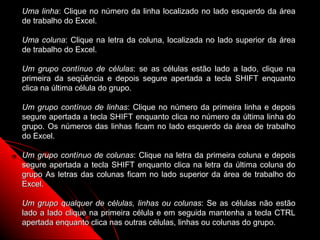 Uma linha: Clique no número da linha localizado no lado esquerdo da área
de trabalho do Excel.

Uma coluna: Clique na letra da coluna, localizada no lado superior da área
de trabalho do Excel.

Um grupo contínuo de células: se as células estão lado a lado, clique na
primeira da seqüência e depois segure apertada a tecla SHIFT enquanto
clica na última célula do grupo.

Um grupo contínuo de linhas: Clique no número da primeira linha e depois
segure apertada a tecla SHIFT enquanto clica no número da última linha do
grupo. Os números das linhas ficam no lado esquerdo da área de trabalho
do Excel.

Um grupo contínuo de colunas: Clique na letra da primeira coluna e depois
segure apertada a tecla SHIFT enquanto clica na letra da última coluna do
grupo As letras das colunas ficam no lado superior da área de trabalho do
Excel.

Um grupo qualquer de células, linhas ou colunas: Se as células não estão
lado a lado clique na primeira célula e em seguida mantenha a tecla CTRL
apertada enquanto clica nas outras células, linhas ou colunas do grupo.
                                                           25
 