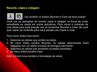 Recorte, cópia e colagem


               Use também os botões Recortar e Colar da barra padrão.
Você usa as operações de recorte, cópia e colagem no Excel de modo
semelhante ao usado em outros aplicativos. Para mover o conteúdo de
uma célula para outra posição use os comandos Recortar e Colar. Se você
quer copiar um conteúdo para outra posição use Copiar e Colar.

Para mover dados faça assim:
1. Selecione as células que contém os dados.
2. No menu Editar escolha Recortar. As células selecionadas ficam
   realçadas com um efeito animado de formigas marchando.
3. Selecione as células que receberão os dados recortados.
4. No menu Editar escolha Colar.
Note: o Excel move também a formatação .da célula.



                                                       26
 