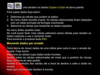 .



             Use também os botões Copiar e Colar da barra padrão
Para copiar dados faça assim:
1. Selecione as células que contém os dados.
2. No menu Editar escolha Copiar. As células selecionadas ficam realçadas
   com um efeito animado de formigas marchando.
3. Selecione as células que receberão os dados copiados.
No menu Editar escolha Colar.
Se você quiser fazer mais cópias selecione outras células para receber os
dados copiados e use o comando Colar.
Para encerrar o processo tecle ESC.
Movendo dados por arraste
Outra forma de mover dados de uma célula para outra é usar o arraste de
mouse. Faça assim:
Selecione as células cujos dados serão movidos.
Aponte sobre as células selecionadas de modo que o ponteiro do mouse
fique na forma de seta padrão.
Arraste o conteúdo das células até o local de destino e solte o botão do
mouse.
Note que a formatação também é movida.                  27
 