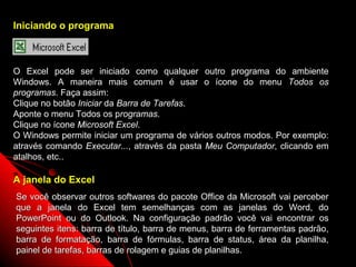 Iniciando o programa



O Excel pode ser iniciado como qualquer outro programa do ambiente
Windows. A maneira mais comum é usar o ícone do menu Todos os
programas. Faça assim:
Clique no botão Iniciar da Barra de Tarefas.
Aponte o menu Todos os programas.
Clique no ícone Microsoft Excel.
O Windows permite iniciar um programa de vários outros modos. Por exemplo:
através comando Executar..., através da pasta Meu Computador, clicando em
atalhos, etc..

A janela do Excel
Se você observar outros softwares do pacote Office da Microsoft vai perceber
que a janela do Excel tem semelhanças com as janelas do Word, do
PowerPoint ou do Outlook. Na configuração padrão você vai encontrar os
seguintes itens: barra de título, barra de menus, barra de ferramentas padrão,
barra de formatação, barra de fórmulas, barra de status, área da planilha,
painel de tarefas, barras de rolagem e guias de planilhas.    3
 