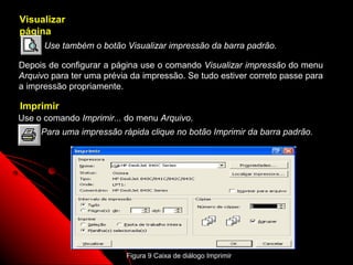Visualizar
página
      Use também o botão Visualizar impressão da barra padrão.

Depois de configurar a página use o comando Visualizar impressão do menu
Arquivo para ter uma prévia da impressão. Se tudo estiver correto passe para
a impressão propriamente.

Imprimir
Use o comando Imprimir... do menu Arquivo.
     Para uma impressão rápida clique no botão Imprimir da barra padrão.




                                                               30
                          Figura 9 Caixa de diálogo Imprimir
 