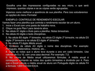 Escolha uma das impressoras configuradas no seu micro, o que será
    impresso, quantas cópias e se as cópias serão agrupadas.
   Vejamos como melhorar a aparência de sua planilha. Para isso estudaremos
   as opções do menu Formatar
   EXEMPLO: CONTROLE DE RENDIMENTO ESCOLAR
Vamos fazer uma planilha que controla o rendimento escolar de um aluno.
1. Inicie o Excel com uma pasta de trabalho nova.
2. Clique na guia Plan1 para deixá-la ativa.
3. Na célula A1 digite o título para a planilha: Notas bimestrais.
4. Na célula A3 digite o texto Disciplinas.
   5. Na célula B3 digite 1º bimestre, na célula C3 digite 2º bimestre, na célula D3
   digite 3º bimestre e na célula E3 digite 4º bimestre.
   6. Na célula F3 digite Média anual.
   7. Embaixo da célula A3 digite o nome das disciplinas. Por exemplo:
   Português, Matemática, História, etc...
   8. Digite as notas que o aluno teve durante o ano em cada bimestre. Use
   valores de 0 a 10, com uma casa decimal. Por exemplo: 7,5.
   9. Na coluna de Média anual utilizaremos fórmulas. A média anual é
   conseguida somando as notas dos quatro bimestres e dividindo por 4. Para
   que o Excel calcule a média anual do aluno em Português digite na célula F4
   a fórmula: =(B4+C4+D4+E4)/4.                                   31
 
