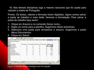 10. Nas demais disciplinas siga o mesmo raciocínio que foi usado para
calcular a média de Português.
Pronto. Os textos, valores e fórmulas foram digitados. Agora vamos salvar
a pasta de trabalho e mais tarde, faremos a formatação. Para salvar a
pasta de trabalho faça assim:
1. Clique em Arquivo e no comando Salvar como...
2. Digite um nome para a planilha. Sugerimos Notas bimestrais.
3. Selecione uma pasta para armazenar o arquivo. Sugerimos a pasta
   Meus Documentos.
4. Clique em Salvar.




Figura 10 Planilha Notas bimestrais sem formatação      32
 
