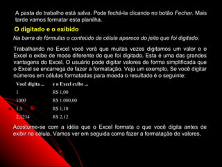 A pasta de trabalho está salva. Pode fechá-la clicando no botão Fechar. Mais
tarde vamos formatar esta planilha.
O digitado e o exibido
Na barra de fórmulas o conteúdo da célula aparece do jeito que foi digitado.
Trabalhando no Excel você verá que muitas vezes digitamos um valor e o
Excel o exibe de modo diferente do que foi digitado. Esta é uma das grandes
vantagens do Excel. O usuário pode digitar valores de forma simplificada que
o Excel se encarrega de fazer a formatação. Veja um exemplo. Se você digitar
números em células formatadas para moeda o resultado é o seguinte:
 Você digita ...   e o Excel exibe ...
 1                 R$ 1,00
 1000              R$ 1.000,00
 1,1               R$ 1,10
 2,1234            R$ 2,12

Acostume-se com a idéia que o Excel formata o que você digita antes de
exibir na célula. Vamos ver em seguida como fazer a formatação de valores.



                                                            33
 
