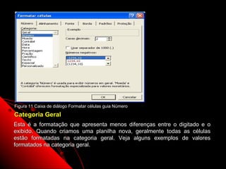 Figura 11 Caixa de diálogo Formatar células guia Número

Categoria Geral
Esta é a formatação que apresenta menos diferenças entre o digitado e o
exibido. Quando criamos uma planilha nova, geralmente todas as células
estão formatadas na categoria geral. Veja alguns exemplos de valores
formatados na categoria geral.

                                                          35
 