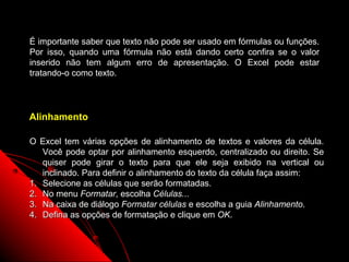 É importante saber que texto não pode ser usado em fórmulas ou funções.
Por isso, quando uma fórmula não está dando certo confira se o valor
inserido não tem algum erro de apresentação. O Excel pode estar
tratando-o como texto.




Alinhamento

O Excel tem várias opções de alinhamento de textos e valores da célula.
   Você pode optar por alinhamento esquerdo, centralizado ou direito. Se
   quiser pode girar o texto para que ele seja exibido na vertical ou
   inclinado. Para definir o alinhamento do texto da célula faça assim:
1. Selecione as células que serão formatadas.
2. No menu Formatar, escolha Células...
3. Na caixa de diálogo Formatar células e escolha a guia Alinhamento.
4. Defina as opções de formatação e clique em OK.


                                                      40
 
