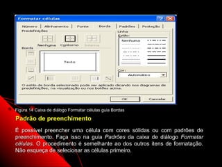 Figura 14 Caixa de diálogo Formatar células guia Bordas

Padrão de preenchimento
É possível preencher uma célula com cores sólidas          ou com padrões de
preenchimento. Faça isso na guia Padrões da caixa         de diálogo Formatar
células. O procedimento é semelhante ao dos outros        itens de formatação.
Não esqueça de selecionar as células primeiro.
                                                             44
 