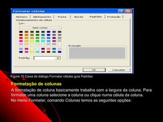 Figura 15 Caixa de diálogo Formatar células guia Padrões

Formatação de colunas
A formatação de coluna basicamente trabalha com a largura da coluna. Para
formatar uma coluna selecione a coluna ou clique numa célula da coluna.
No menu Formatar, comando Colunas temos as seguintes opções:


                                                           45
 