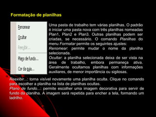 Formatação de planilhas

                     Uma pasta de trabalho tem várias planilhas. O padrão
                     é iniciar uma pasta nova com três planilhas nomeadas
                     Plan1, Plan2 e Plan3. Outras planilhas podem ser
                     criadas, se necessário. O comando Planilhas do
                     menu Formatar permite os seguintes ajustes:
                     Renomear: permite mudar o nome da planilha
                     selecionada.
                     Ocultar: a planilha selecionada deixa de ser vista na
                     área de trabalho, embora permaneça ativa.
                     Geralmente ocultamos planilhas com informações
                     auxiliares, de menor importância ou sigilosas.
Reexibir...: torna visível novamente uma planilha oculta. Clique no comando
para escolher a planilha na lista de planilhas ocultas.
Plano de fundo...: permite escolher uma imagem decorativa para servir de
fundo da planilha. A imagem será repetida para encher a tela, formando um
ladrilho.


                                                         47
 