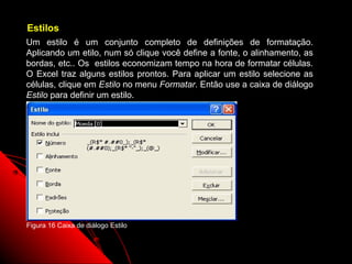 Estilos
Um estilo é um conjunto completo de definições de formatação.
Aplicando um etilo, num só clique você define a fonte, o alinhamento, as
bordas, etc.. Os estilos economizam tempo na hora de formatar células.
O Excel traz alguns estilos prontos. Para aplicar um estilo selecione as
células, clique em Estilo no menu Formatar. Então use a caixa de diálogo
Estilo para definir um estilo.




Figura 16 Caixa de diálogo Estilo


                                                         48
 