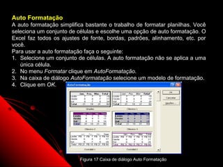 Auto Formatação
A auto formatação simplifica bastante o trabalho de formatar planilhas. Você
seleciona um conjunto de células e escolhe uma opção de auto formatação. O
Excel faz todos os ajustes de fonte, bordas, padrões, alinhamento, etc. por
você.
Para usar a auto formatação faça o seguinte:
1. Selecione um conjunto de células. A auto formatação não se aplica a uma
   única célula.
2. No menu Formatar clique em AutoFormatação.
3. Na caixa de diálogo AutoFormatação selecione um modelo de formatação.
4. Clique em OK.




                                                                  49
                          Figura 17 Caixa de diálogo Auto Formatação
 