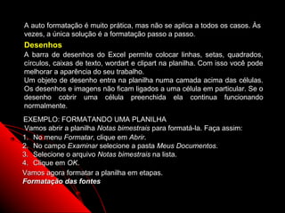 A auto formatação é muito prática, mas não se aplica a todos os casos. Às
vezes, a única solução é a formatação passo a passo.
Desenhos
A barra de desenhos do Excel permite colocar linhas, setas, quadrados,
círculos, caixas de texto, wordart e clipart na planilha. Com isso você pode
melhorar a aparência do seu trabalho.
Um objeto de desenho entra na planilha numa camada acima das células.
Os desenhos e imagens não ficam ligados a uma célula em particular. Se o
desenho cobrir uma célula preenchida ela continua funcionando
normalmente.
EXEMPLO: FORMATANDO UMA PLANILHA
Vamos abrir a planilha Notas bimestrais para formatá-la. Faça assim:
1. No menu Formatar, clique em Abrir.
2. No campo Examinar selecione a pasta Meus Documentos.
3. Selecione o arquivo Notas bimestrais na lista.
4. Clique em OK.
Vamos agora formatar a planilha em etapas.
Formatação das fontes

                                                          50
 