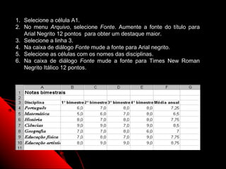 1. Selecione a célula A1.
2. No menu Arquivo, selecione Fonte. Aumente a fonte do título para
   Arial Negrito 12 pontos para obter um destaque maior.
3. Selecione a linha 3.
4. Na caixa de diálogo Fonte mude a fonte para Arial negrito.
5. Selecione as células com os nomes das disciplinas.
6. Na caixa de diálogo Fonte mude a fonte para Times New Roman
   Negrito Itálico 12 pontos.




                                                     51
 