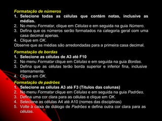 Formatação de números
1. Selecione todas as células que contém notas, inclusive as
   médias.
2. No menu Formatar, clique em Células e em seguida na guia Número.
3. Defina que os números serão formatados na categoria geral com uma
   casa decimal apenas.
4. Clique em OK.
Observe que as médias são arredondadas para a primeira casa decimal.
Formatação de bordas
1. Selecione as células de A3 até F10
2. No menu Formatar clique em Células e em seguida na guia Bordas.
3. Defina que as células terão borda superior e inferior fina, inclusive
   internamente.
4. Clique em OK.
Formatação de padrões
1. Selecione as células A3 até F3 (Títulos das colunas)
2. No menu Formatar clique em Células e em seguida na guia Padrões.
3. Defina uma cor clara para as células e clique em OK.
4. Selecione as células A4 até A10 (nomes das disciplinas)
5. Volte à caixa de diálogo de Padrões e defina outra cor clara para as
   células.
                                                        53
 