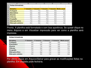 Pronto. A planilha está formatada e com boa aparência. Se quiser clique no
menu Arquivo e em Visualizar impressão para ver como a planilha será
impressa.




Por último clique em Arquivo/Salvar para gravar as modificações feitas na
planilha. Em seguida pode fechá-la.
                                                         54
 