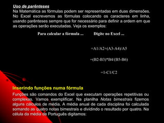 Uso de parênteses
Na Matemática as fórmulas podem ser representadas em duas dimensões.
No Excel escrevemos as fórmulas colocando os caracteres em linha,
usando parênteses sempre que for necessário para definir a ordem em que
as operações serão executadas. Veja os exemplos:
             Para calcular a fórmula ...    Digite no Excel ...


 A1  A3 − 4
         A                                 =A1/A2+(A3-A4)/A5
    +
 A2    A5
  ( B 2 −B3) * B 4                         =(B2-B3)*B4/(B5-B6)
       B5 −B 6
    C1                                          =1-C1/C2
  1−
   C2
Inserindo funções numa fórmula
Funções são comandos do Excel que executam operações repetitivas ou
complexas. Vamos exemplificar. Na planilha Notas bimestrais fizemos
alguns cálculos de média. A média anual de cada disciplina foi calculada
somando as quatro notas bimestrais e dividindo o resultado por quatro. Na
célula da média de Português digitamos:                  57
 